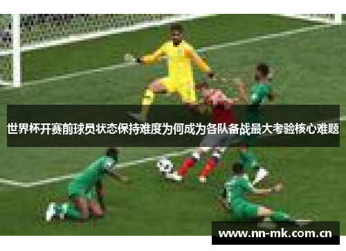 世界杯开赛前球员状态保持难度为何成为各队备战最大考验核心难题 世界杯开赛前球员状态保持难度为何成为各队备战最大考验核心难题