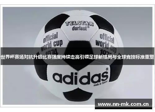 世界杯赛场对抗升级比赛强度持续走高引领足球新格局与全球竞技标准重塑 世界杯赛场对抗升级比赛强度持续走高引领足球新格局与全球竞技标准重塑