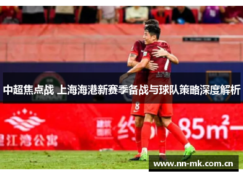 中超焦点战 上海海港新赛季备战与球队策略深度解析 中超焦点战 上海海港新赛季备战与球队策略深度解析