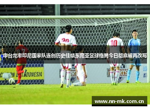 申台龙率印尼国家队连创历史佳绩东南亚足球格局今日彻底被再改写 申台龙率印尼国家队连创历史佳绩东南亚足球格局今日彻底被再改写