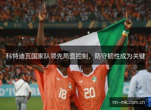 科特迪瓦国家队领先局面控制,防守韧性成为关键 科特迪瓦国家队领先局面控制,防守韧性成为关键